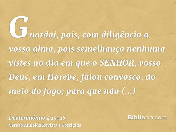 Guardai, pois, com diligência a vossa alma, pois semelhança nenhuma vistes no dia em que o SENHOR, vosso Deus, em Horebe, falou convosco, do meio do fogo;para q