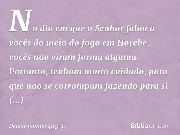 "No dia em que o Senhor falou a vocês do meio do fogo em Horebe, vocês não viram forma alguma. Portanto, tenham muito cuidado, para que não se corrompam fazendo