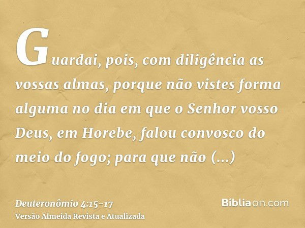 Guardai, pois, com diligência as vossas almas, porque não vistes forma alguma no dia em que o Senhor vosso Deus, em Horebe, falou convosco do meio do fogo;para 