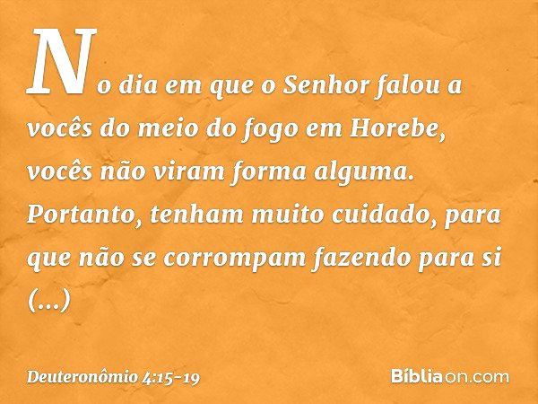 "No dia em que o Senhor falou a vocês do meio do fogo em Horebe, vocês não viram forma alguma. Portanto, tenham muito cuidado, para que não se corrompam fazendo