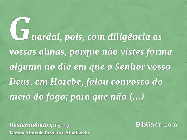 Guardai, pois, com diligência as vossas almas, porque não vistes forma alguma no dia em que o Senhor vosso Deus, em Horebe, falou convosco do meio do fogo;para 