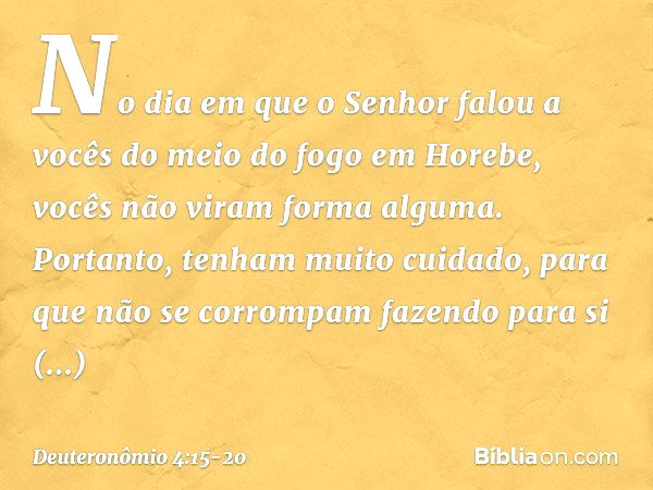 "No dia em que o Senhor falou a vocês do meio do fogo em Horebe, vocês não viram forma alguma. Portanto, tenham muito cuidado, para que não se corrompam fazendo