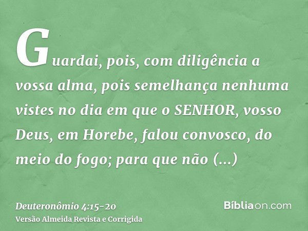 Guardai, pois, com diligência a vossa alma, pois semelhança nenhuma vistes no dia em que o SENHOR, vosso Deus, em Horebe, falou convosco, do meio do fogo;para q