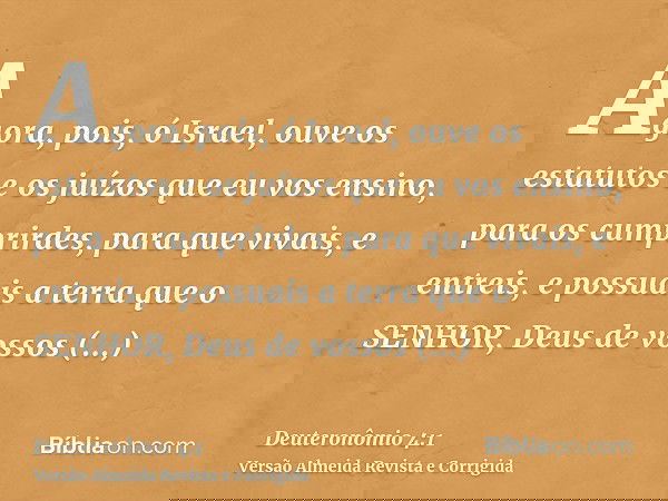 Agora, pois, ó Israel, ouve os estatutos e os juízos que eu vos ensino, para os cumprirdes, para que vivais, e entreis, e possuais a terra que o SENHOR, Deus de