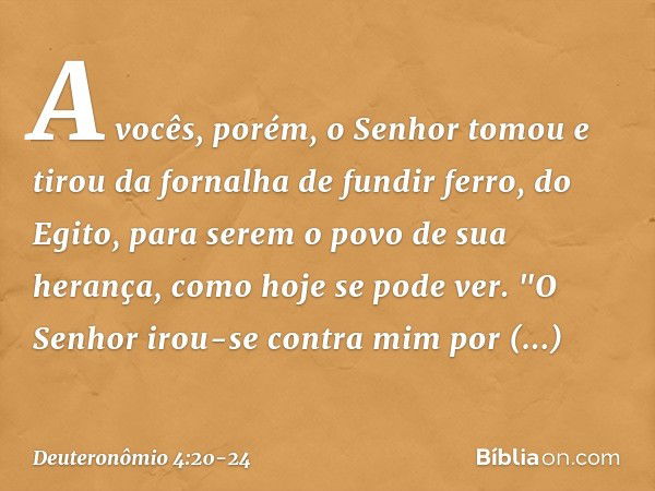 A vocês, porém, o Senhor tomou e tirou da fornalha de fundir ferro, do Egito, para serem o povo de sua herança, como hoje se pode ver. "O Senhor irou-se contra 