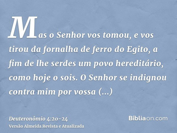 Mas o Senhor vos tomou, e vos tirou da fornalha de ferro do Egito, a fim de lhe serdes um povo hereditário, como hoje o sois.O Senhor se indignou contra mim por