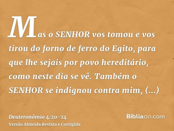 Mas o SENHOR vos tomou e vos tirou do forno de ferro do Egito, para que lhe sejais por povo hereditário, como neste dia se vê.Também o SENHOR se indignou contra