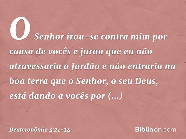 "O Senhor irou-se contra mim por causa de vocês e jurou que eu não atravessaria o Jordão e não entraria na boa terra que o Senhor, o seu Deus, está dando a você