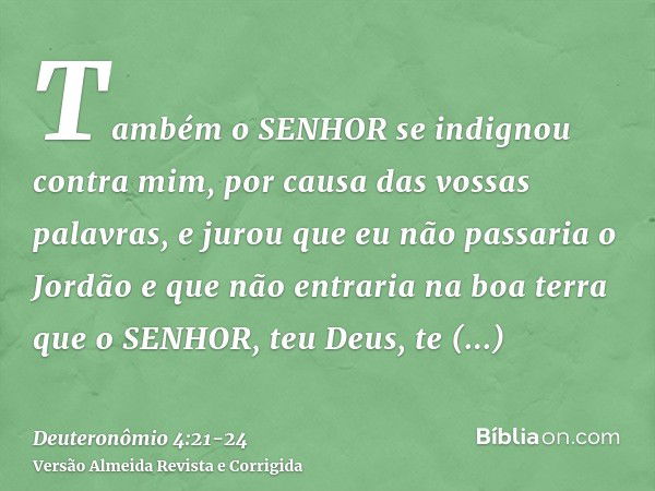 Também o SENHOR se indignou contra mim, por causa das vossas palavras, e jurou que eu não passaria o Jordão e que não entraria na boa terra que o SENHOR, teu De