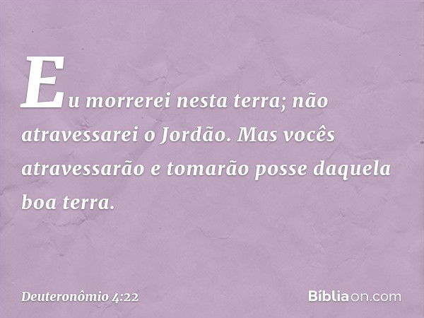 Eu morrerei nesta terra; não atravessarei o Jordão. Mas vocês atravessarão e tomarão posse daquela boa terra. -- Deuteronômio 4:22