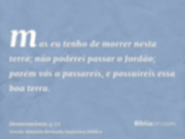 mas eu tenho de morrer nesta terra; não poderei passar o Jordão; porém vós o passareis, e possuireis essa boa terra.