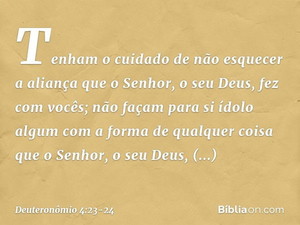 Tenham o cuidado de não esquecer a aliança que o Senhor, o seu Deus, fez com vocês; não façam para si ídolo algum com a forma de qualquer coisa que o Senhor, o 