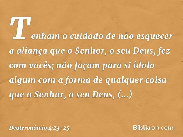 Tenham o cuidado de não esquecer a aliança que o Senhor, o seu Deus, fez com vocês; não façam para si ídolo algum com a forma de qualquer coisa que o Senhor, o 