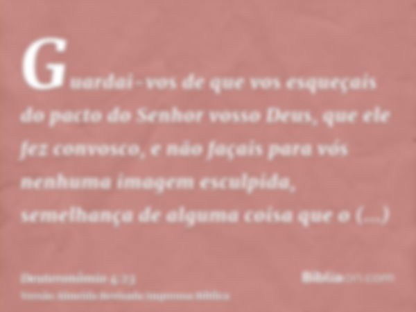 Guardai-vos de que vos esqueçais do pacto do Senhor vosso Deus, que ele fez convosco, e não façais para vós nenhuma imagem esculpida, semelhança de alguma coisa