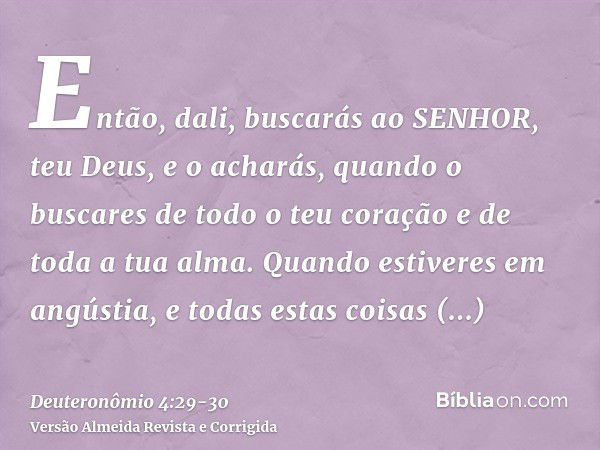 Então, dali, buscarás ao SENHOR, teu Deus, e o acharás, quando o buscares de todo o teu coração e de toda a tua alma.Quando estiveres em angústia, e todas estas