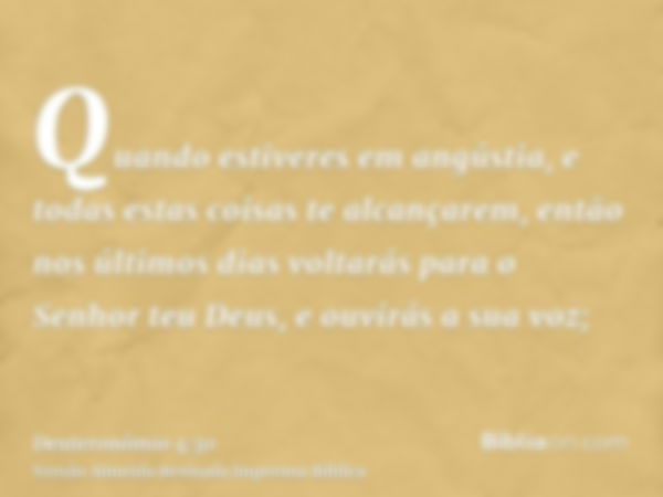 Quando estiveres em angústia, e todas estas coisas te alcançarem, então nos últimos dias voltarás para o Senhor teu Deus, e ouvirás a sua voz;