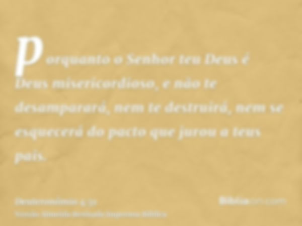 porquanto o Senhor teu Deus é Deus misericordioso, e não te desamparará, nem te destruirá, nem se esquecerá do pacto que jurou a teus pais.