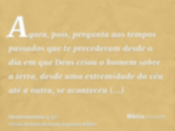 Agora, pois, pergunta aos tempos passados que te precederam desde o dia em que Deus criou o homem sobre a terra, desde uma extremidade do céu até a outra, se ac