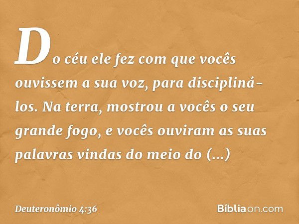 Do céu ele fez com que vocês ouvissem a sua voz, para discipliná-los. Na terra, mostrou a vocês o seu grande fogo, e vocês ouviram as suas palavras vindas do me