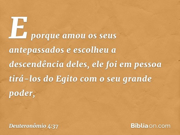 E porque amou os seus antepassados e escolheu a descendência deles, ele foi em pessoa tirá-los do Egito com o seu grande poder, -- Deuteronômio 4:37