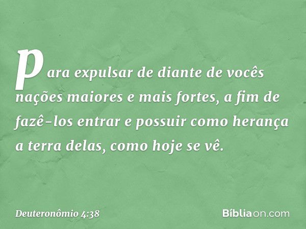 para expulsar de diante de vocês nações maiores e mais fortes, a fim de fazê-los entrar e possuir como herança a terra delas, como hoje se vê. -- Deuteronômio 4