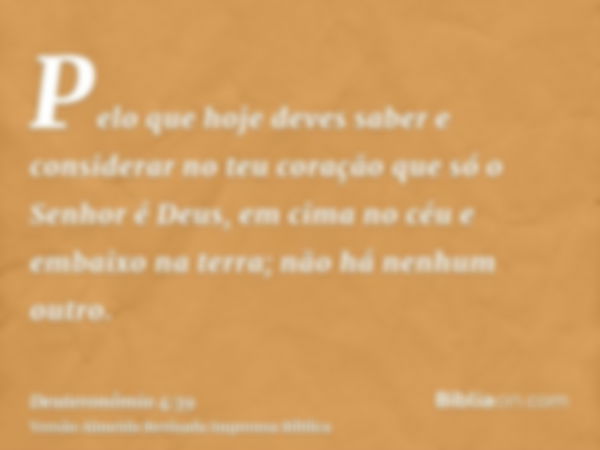 Pelo que hoje deves saber e considerar no teu coração que só o Senhor é Deus, em cima no céu e embaixo na terra; não há nenhum outro.