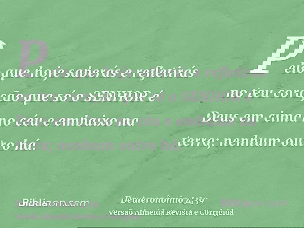 Pelo que hoje saberás e refletirás no teu coração que só o SENHOR é Deus em cima no céu e embaixo na terra; nenhum outro há.