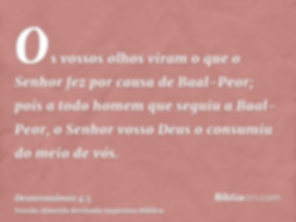 Os vossos olhos viram o que o Senhor fez por causa de Baal-Peor; pois a todo homem que seguiu a Baal-Peor, o Senhor vosso Deus o consumiu do meio de vós.