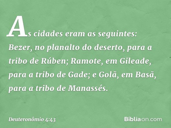 As cidades eram as seguintes: Bezer, no planalto do deserto, para a tribo de Rúben; Ramote, em Gileade, para a tribo de Gade; e Golã, em Basã, para a tribo de M