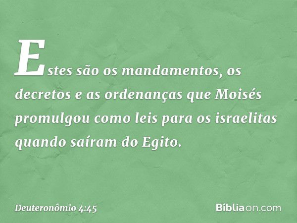 Estes são os mandamentos, os decretos e as ordenanças que Moisés promulgou como leis para os israelitas quando saíram do Egito. -- Deuteronômio 4:45