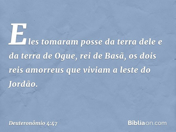 Eles tomaram posse da terra dele e da terra de Ogue, rei de Basã, os dois reis amorreus que viviam a leste do Jordão. -- Deuteronômio 4:47