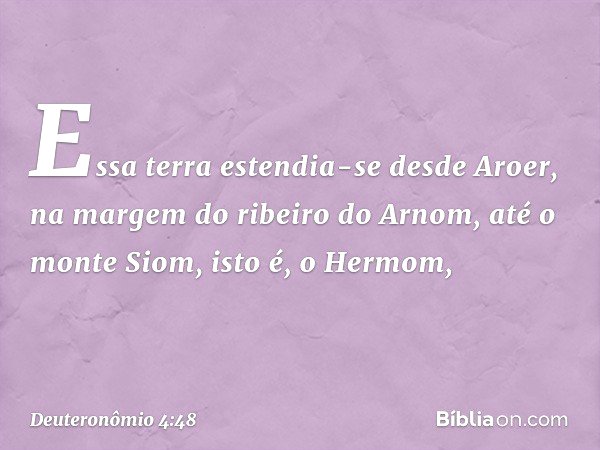 Essa terra estendia-se desde Aroer, na margem do ribeiro do Arnom, até o monte Siom, isto é, o Hermom, -- Deuteronômio 4:48