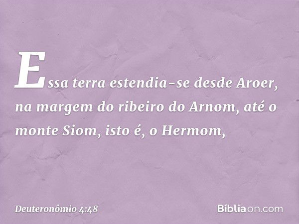 Essa terra estendia-se desde Aroer, na margem do ribeiro do Arnom, até o monte Siom, isto é, o Hermom, -- Deuteronômio 4:48