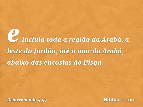 e incluía toda a região da Arabá, a leste do Jordão, até o mar da Arabá, abaixo das encostas do Pisga. -- Deuteronômio 4:49