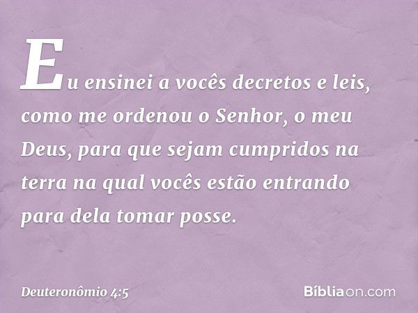 "Eu ensinei a vocês decretos e leis, como me ordenou o Senhor, o meu Deus, para que sejam cumpridos na terra na qual vocês estão entrando para dela tomar posse.