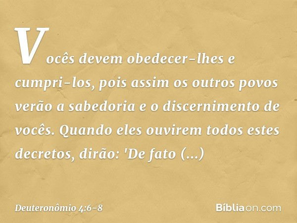 Vocês devem obedecer-lhes e cumpri-los, pois assim os outros povos verão a sabedoria e o discernimento de vocês. Quando eles ouvirem todos estes decretos, dirão