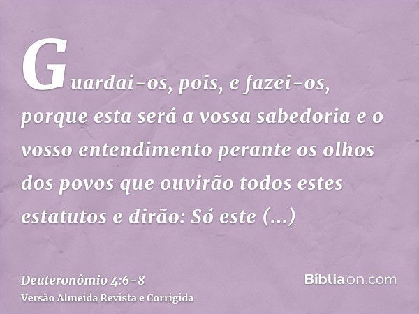 Guardai-os, pois, e fazei-os, porque esta será a vossa sabedoria e o vosso entendimento perante os olhos dos povos que ouvirão todos estes estatutos e dirão: Só