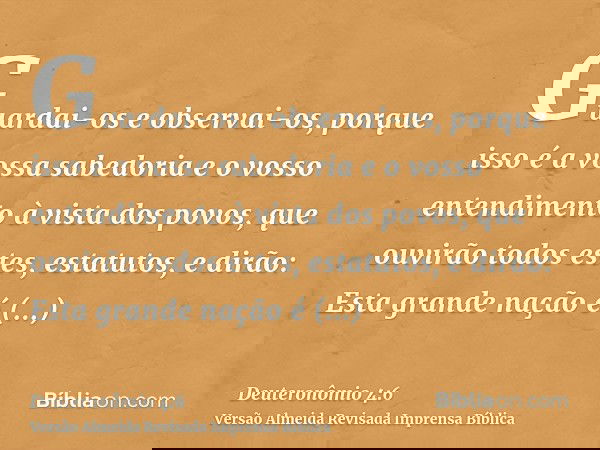 Guardai-os e observai-os, porque isso é a vossa sabedoria e o vosso entendimento à vista dos povos, que ouvirão todos estes, estatutos, e dirão: Esta grande naç