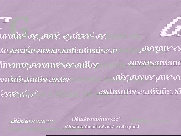 Guardai-os, pois, e fazei-os, porque esta será a vossa sabedoria e o vosso entendimento perante os olhos dos povos que ouvirão todos estes estatutos e dirão: Só