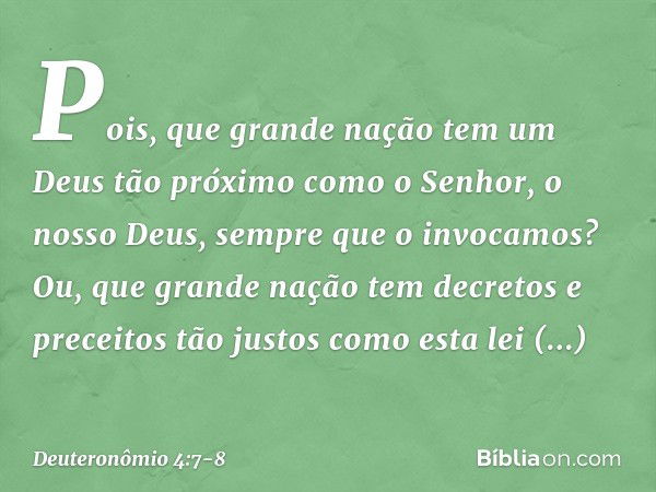 Pois, que grande nação tem um Deus tão próximo como o Senhor, o nosso Deus, sempre que o invocamos? Ou, que grande nação tem decretos e preceitos tão justos com