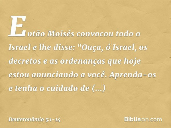 Então Moisés convocou todo o Israel e lhe disse:
"Ouça, ó Israel, os decretos e as ordenanças que hoje estou anunciando a você. Aprenda-os e tenha o cuidado de 