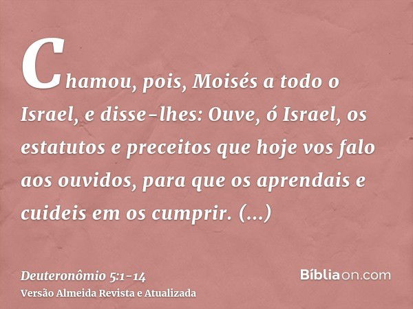 Chamou, pois, Moisés a todo o Israel, e disse-lhes: Ouve, ó Israel, os estatutos e preceitos que hoje vos falo aos ouvidos, para que os aprendais e cuideis em o