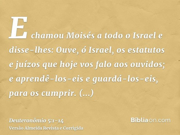 E chamou Moisés a todo o Israel e disse-lhes: Ouve, ó Israel, os estatutos e juízos que hoje vos falo aos ouvidos; e aprendê-los-eis e guardá-los-eis, para os c