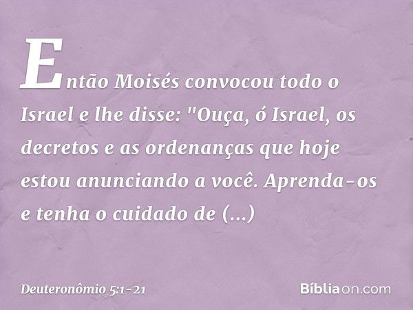 Então Moisés convocou todo o Israel e lhe disse:
"Ouça, ó Israel, os decretos e as ordenanças que hoje estou anunciando a você. Aprenda-os e tenha o cuidado de 