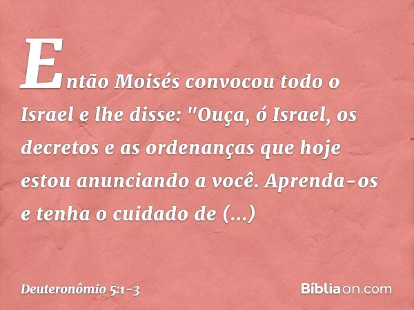 Então Moisés convocou todo o Israel e lhe disse:
"Ouça, ó Israel, os decretos e as ordenanças que hoje estou anunciando a você. Aprenda-os e tenha o cuidado de 