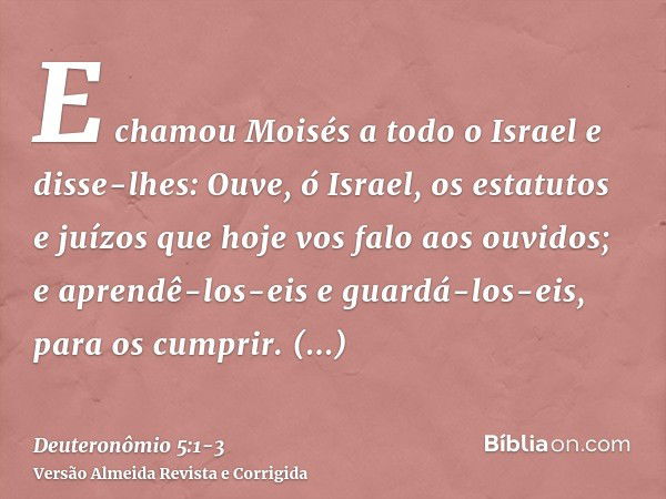 E chamou Moisés a todo o Israel e disse-lhes: Ouve, ó Israel, os estatutos e juízos que hoje vos falo aos ouvidos; e aprendê-los-eis e guardá-los-eis, para os c