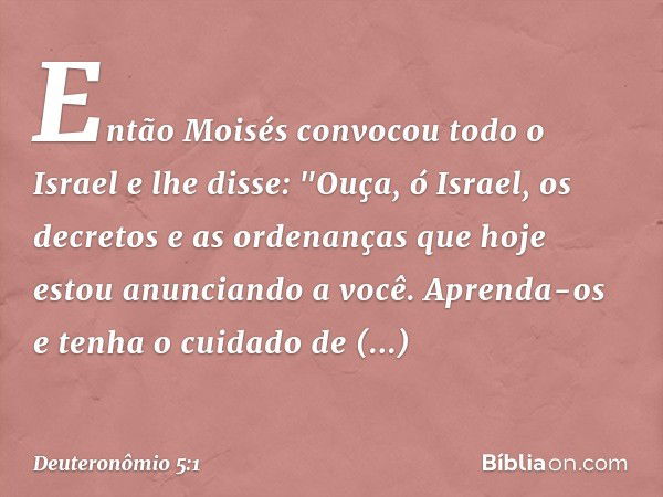 Então Moisés convocou todo o Israel e lhe disse:
"Ouça, ó Israel, os decretos e as ordenanças que hoje estou anunciando a você. Aprenda-os e tenha o cuidado de 