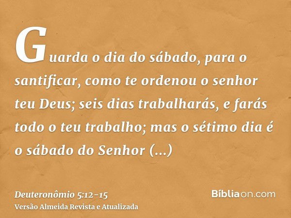 Guarda o dia do sábado, para o santificar, como te ordenou o senhor teu Deus;seis dias trabalharás, e farás todo o teu trabalho;mas o sétimo dia é o sábado do S