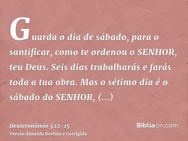 Guarda o dia de sábado, para o santificar, como te ordenou o SENHOR, teu Deus.Seis dias trabalharás e farás toda a tua obra.Mas o sétimo dia é o sábado do SENHO