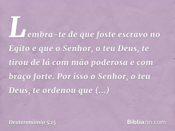 Lembra-te de que foste escravo no Egito e que o Senhor, o teu Deus, te tirou de lá com mão poderosa e com braço forte. Por isso o Senhor, o teu Deus, te ordenou